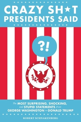 Crazy Sh*t Presidents Said: The Most Surprising, Shocking, and Stupid Statements from George Washington to Donald Trump by Schnakenberg, Robert