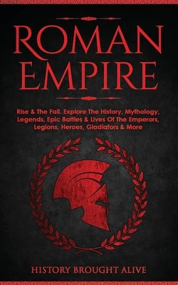Roman Empire: Rise & The Fall. Explore The History, Mythology, Legends, Epic Battles & Lives Of The Emperors, Legions, Heroes, Gladi by Brought Alive, History
