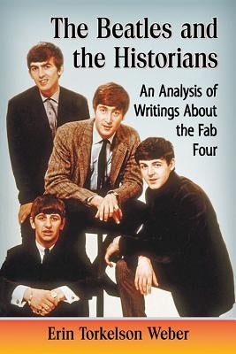 The Beatles and the Historians: An Analysis of Writings About the Fab Four by Weber, Erin Torkelson