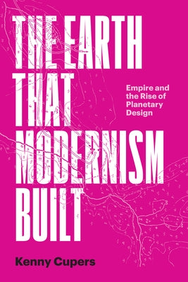 The Earth That Modernism Built: Empire and the Rise of Planetary Design by Cupers, Kenny