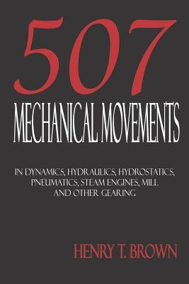 Five Hundred and Seven Mechanical Movements: Dynamics, Hydraulics, Hydrostatics, Pneumatics, Steam Engines, Mill and Other Gearing by Brown, Henry T.