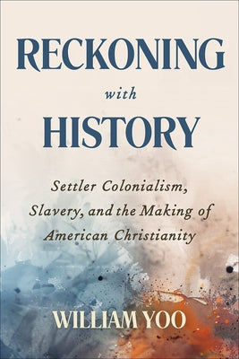 Reckoning with History: Settler Colonialism, Slavery, and the Making of American Christianity by Yoo, William