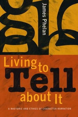 Living to Tell about It: A Rhetoric and Ethics of Character Narration by Phelan, James