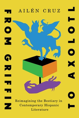 From Griffin to Axolotl: Reimagining the Bestiary in Contemporary Hispanic Literature Volume 10 by Cruz, AilÃ©n