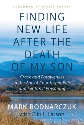 Finding New Life After the Death of My Son: Grace and Forgiveness in the Age of Counterfeit Pills and Fentanyl Poisoning by Bodnarczuk, Mark