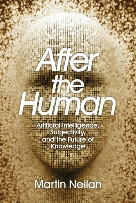After the Human: Artificial Intelligence, Subjectivity, and the Future of Knowledge by Neilan, Martin