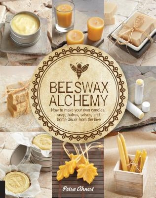 Beeswax Alchemy: How to Make Your Own Soap, Candles, Balms, Creams, and Salves from the Hive by Ahnert, Petra