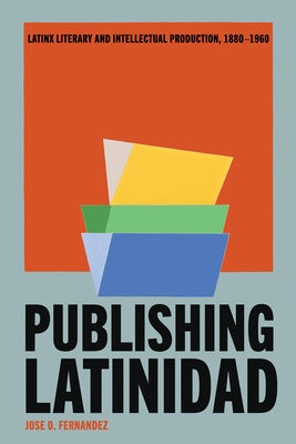 Publishing Latinidad: Latinx Literary and Intellectual Production, 1880-1960 by Fernandez, Jose O.