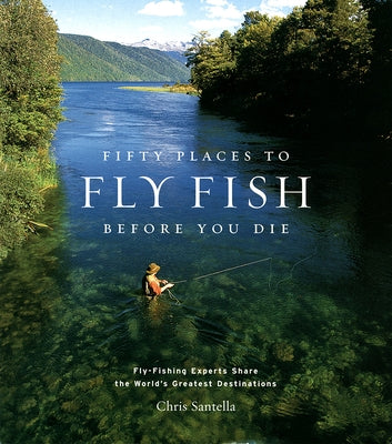 Fifty Places to Fly Fish Before You Die: Fly-Fishing Experts Share the Worlds Greatest Destinations by Santella, Chris