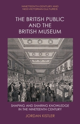 The British Public and the British Museum: Shaping and Sharing Knowledge in the Nineteenth Century by Kistler, Jordan