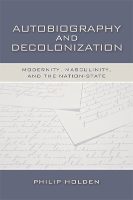 Autobiography and Decolonization: Modernity, Masculinity, and the Nation-State by Holden, Philip