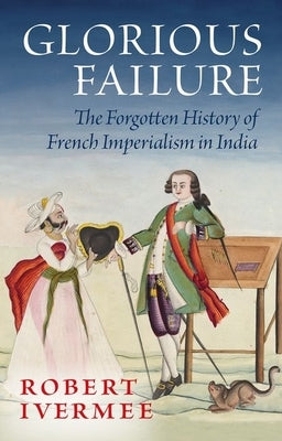 Glorious Failure: The Forgotten History of French Imperialism in India by Ivermee, Robert