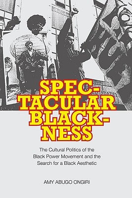 Spectacular Blackness: The Cultural Politics of the Black Power Movement and the Search for a Black Aesthetic by Ongiri, Amy Abugo