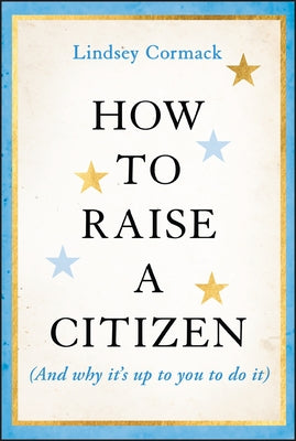 How to Raise a Citizen (and Why It's Up to You to Do It) by Cormack, Lindsey