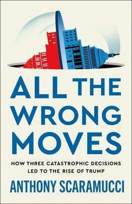 All the Wrong Moves: How Three Catastrophic Decisions Led to the Rise of Trump by Scaramucci, Anthony