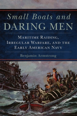 Small Boats and Daring Men: Maritime Raiding, Irregular Warfare, and the Early American Navy by Armstrong, Benjamin