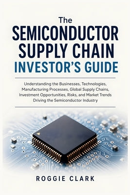 The Semiconductor Supply Chain Investor's Guide: Understanding the Businesses, Technologies, Manufacturing Processes, Global Supply Chains, Investment by Clark, Roggie