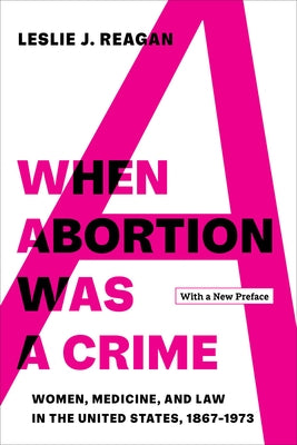 When Abortion Was a Crime: Women, Medicine, and Law in the United States, 1867-1973, with a New Preface by Reagan, Leslie J.