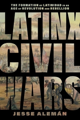 Latinx Civil Wars: The Formation of Latinidad in an Age of Revolution and Rebellion by AlemÃ¡n, Jesse
