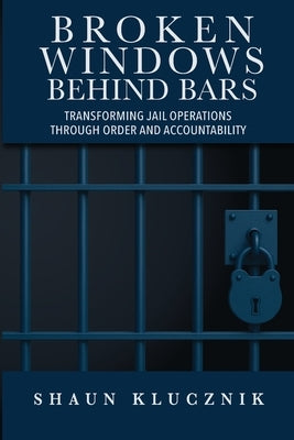 Broken Windows Behind Bars: Transforming Jail Operations Through Order and Accountability by Klucznik, Shaun