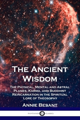 The Ancient Wisdom: The Physical, Mental and Astral Planes, Karma, and Buddhist Reincarnation in the Spiritual Lore of Theosophy by Besant, Annie