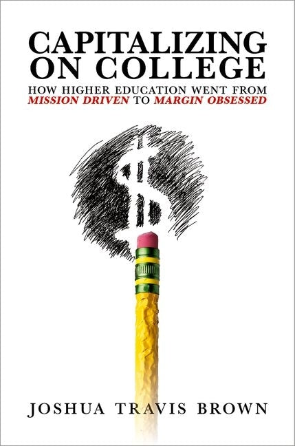 Capitalizing on College: How Higher Education Went from Mission Driven to Margin Obsessed by Brown, Joshua Travis