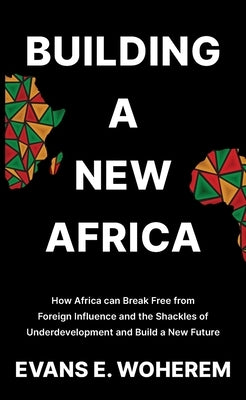 Building A New Africa: How Africa can Break Free from Foreign Influence and the Shackles of Underdevelopment and Build a New Future by Woherem, Evans