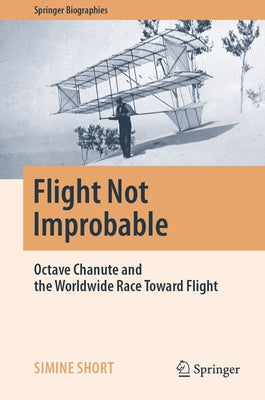 Flight Not Improbable: Octave Chanute and the Worldwide Race Toward Flight by Short, Simine