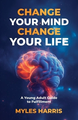 Change Your Mind, Change Your Life: A Young Adult Guide to Fulfillment by Harris, Myles