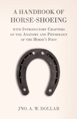 A Handbook of Horse-Shoeing with Introductory Chapters on the Anatomy and Physiology of the Horse's Foot by Dollar, A. W.