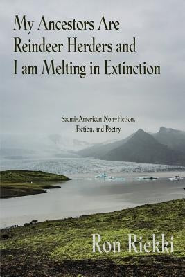 My Ancestors Are Reindeer Herders and I Am Melting In Extinction: Saami-American Non-Fiction, Fiction, and Poetry by Riekki, Ron