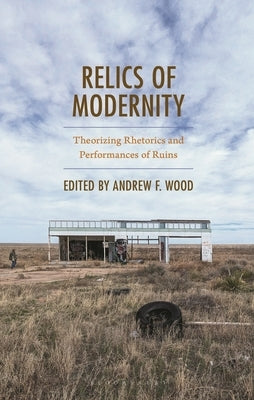 Relics of Modernity: Theorizing Rhetorics and Performances of Ruins by Wood, Andrew F.
