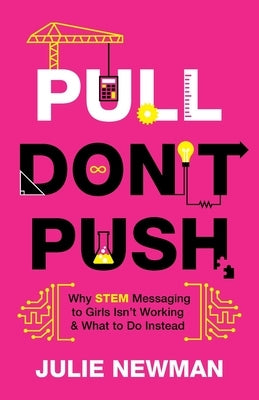 Pull Don't Push: Why STEM Messaging to Girls Isn't Working and What to Do Instead by Newman, Julie