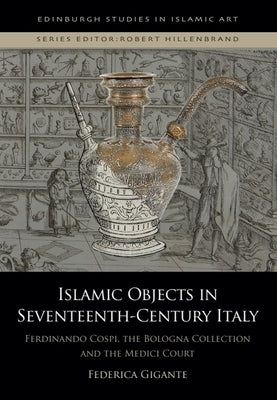 Islamic Objects in Seventeenth-Century Italy: Ferdinando Cospi, the Bologna Collection and the Medici Court by Gigante, Federica