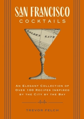 San Francisco Cocktails: An Elegant Collection of Over 100 Recipes Inspired by the City by the Bay by Felch, Trevor