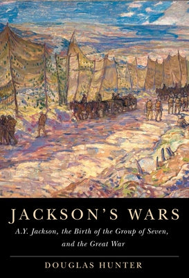 Jackson's Wars: A.Y. Jackson, the Birth of the Group of Seven, and the Great War Volume 40 by Hunter, Douglas