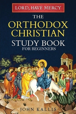 Lord, Have Mercy: The Orthodox Christian Study Book for Beginners - Understanding Christianity Through 2000 Years of Holy Tradition by Kallis, John