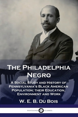 The Philadelphia Negro: A Social Study and History of Pennsylvania's Black American Population; their Education, Environment and Work by Bois, W. E. B. Du