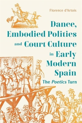 Dance, Embodied Politics and Court Culture in Early Modern Spain: The Poetics Turn by D'Artois, Florence