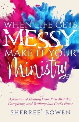 When Life Gets Messy, Make It Your Ministry: A Journey of Healing From Past Mistakes, Caregiving, and Walking into God's Favor by Bowen, Sherree'