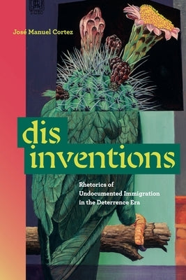 Disinventions: Rhetorics of Undocumented Immigration in the Deterrence Era by Cortez, Jos&#195;&#169; Manuel
