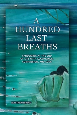 A HUNDRED LAST BREATHS Caregiving at the End of Life with Acceptance, Compassion, and Love by Broad, Matthew