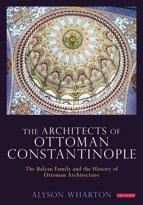 The Architects of Ottoman Constantinople: The Balyan Family and the History of Ottoman Architecture by Wharton, Alyson