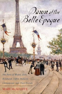 Dawn of the Belle Epoque: The Paris of Monet, Zola, Bernhardt, Eiffel, Debussy, Clemenceau, and Their Friends by McAuliffe, Mary