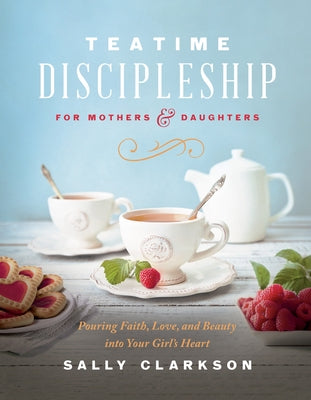 Teatime Discipleship for Mothers and Daughters: Pouring Faith, Love, and Beauty Into Your Girl's Heart by Clarkson, Sally