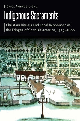 Indigenous Sacraments: Christian Rituals and Local Responses at the Fringes of Spanish America, 1529-1800 by Ambrogio Gali, Oriol