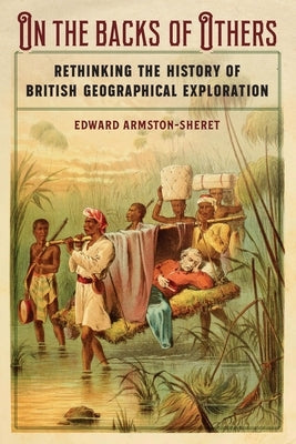 On the Backs of Others: Rethinking the History of British Geographical Exploration by Armston-Sheret, Edward