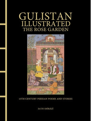 Gulistan Illustrated: The Rose Garden: 13th Century Persian Poems and Stories by Sa'di Shirazi, Sa'di