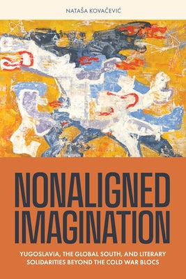 Nonaligned Imagination: Yugoslavia, the Global South, and Literary Solidarities Beyond the Cold War Blocs by Kovacevic, Natasa