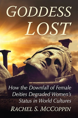 Goddess Lost: How the Downfall of Female Deities Degraded Women's Status in World Cultures by McCoppin, Rachel S.